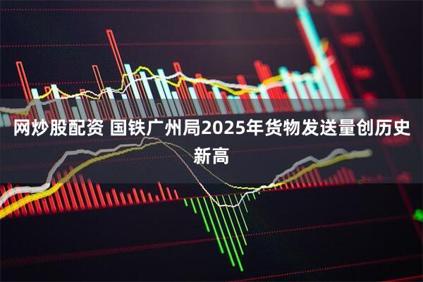 网炒股配资 国铁广州局2025年货物发送量创历史新高