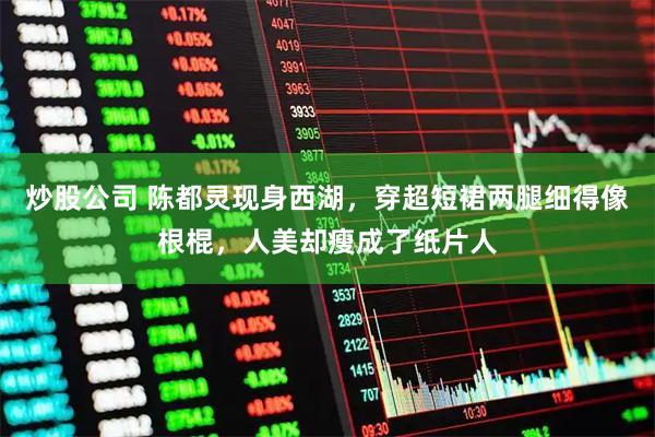 炒股公司 陈都灵现身西湖，穿超短裙两腿细得像根棍，人美却瘦成了纸片人