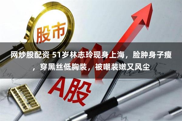 网炒股配资 51岁林志玲现身上海，脸肿身子瘦，穿黑丝低胸装，被嘲装嫩又风尘