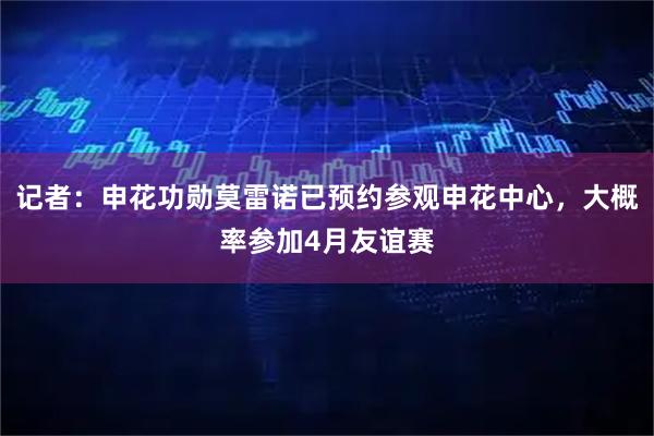 记者：申花功勋莫雷诺已预约参观申花中心，大概率参加4月友谊赛