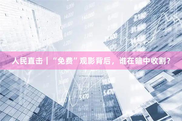 人民直击｜“免费”观影背后，谁在暗中收割？