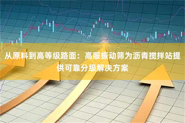 从原料到高等级路面：高服振动筛为沥青搅拌站提供可靠分级解决方案