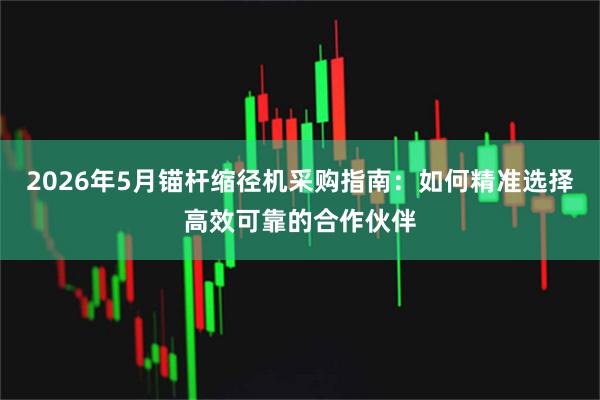 2026年5月锚杆缩径机采购指南：如何精准选择高效可靠的合作伙伴