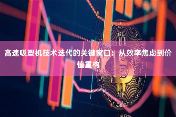 高速吸塑机技术迭代的关键窗口：从效率焦虑到价值重构