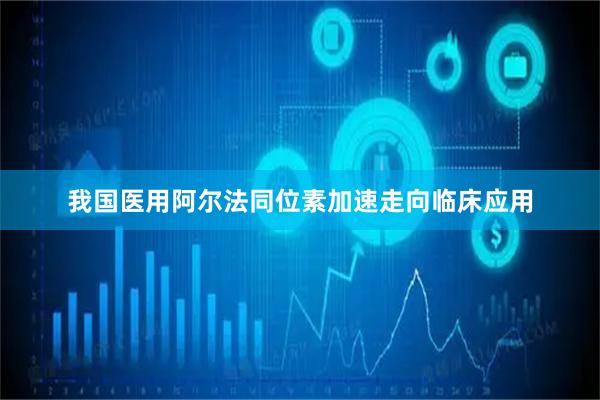 我国医用阿尔法同位素加速走向临床应用