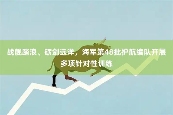 战舰踏浪、砺剑远洋，海军第48批护航编队开展多项针对性训练