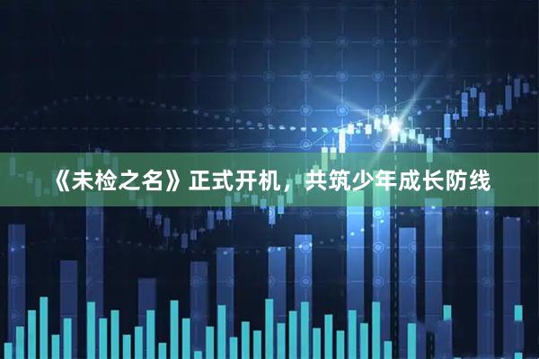 《未检之名》正式开机，共筑少年成长防线
