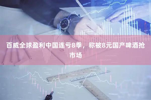 百威全球盈利中国连亏8季，称被8元国产啤酒抢市场