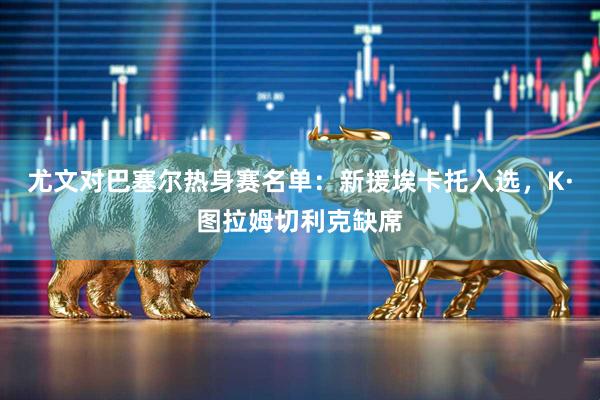 尤文对巴塞尔热身赛名单：新援埃卡托入选，K·图拉姆切利克缺席
