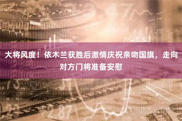 大将风度！依木兰获胜后激情庆祝亲吻国旗，走向对方门将准备安慰